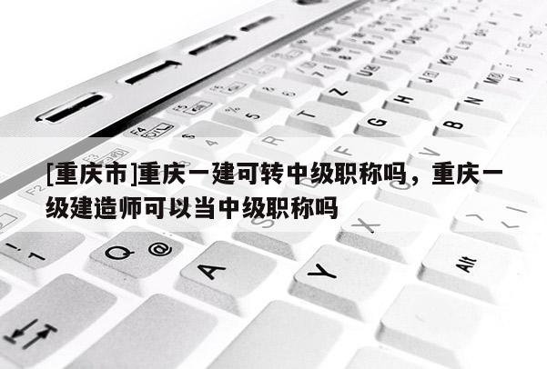 [重慶市]重慶一建可轉(zhuǎn)中級職稱嗎，重慶一級建造師可以當中級職稱嗎