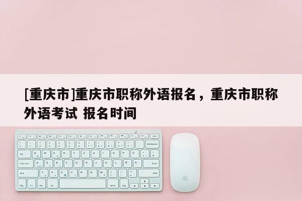 [重慶市]重慶市職稱外語報名，重慶市職稱外語考試 報名時間