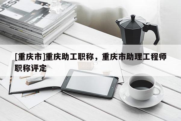 [重慶市]重慶助工職稱(chēng)，重慶市助理工程師職稱(chēng)評(píng)定