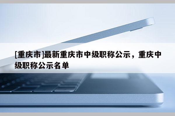 [重慶市]最新重慶市中級(jí)職稱公示，重慶中級(jí)職稱公示名單