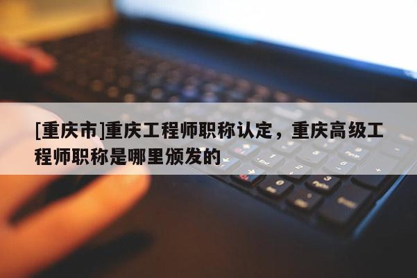 [重慶市]重慶工程師職稱認(rèn)定，重慶高級(jí)工程師職稱是哪里頒發(fā)的