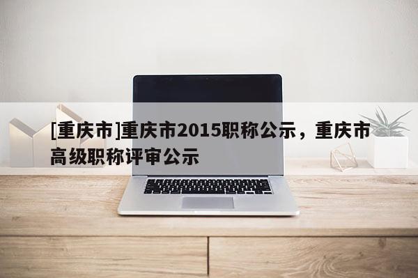 [重慶市]重慶市2015職稱公示，重慶市高級職稱評審公示