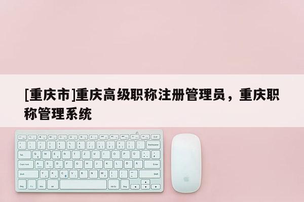 [重慶市]重慶高級職稱注冊管理員，重慶職稱管理系統(tǒng)