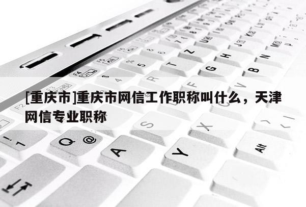 [重慶市]重慶市網(wǎng)信工作職稱叫什么，天津網(wǎng)信專業(yè)職稱