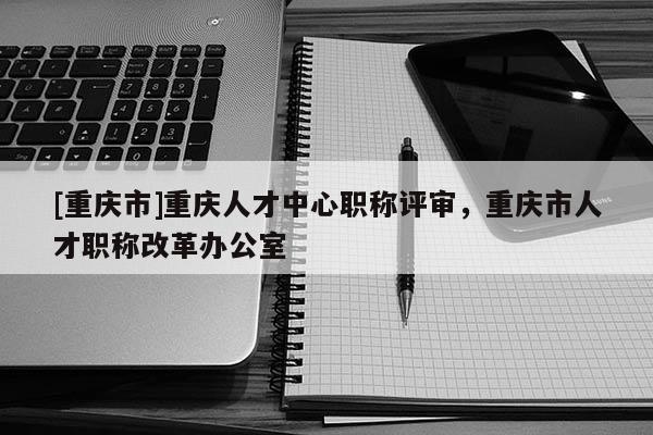 [重慶市]重慶人才中心職稱評審，重慶市人才職稱改革辦公室