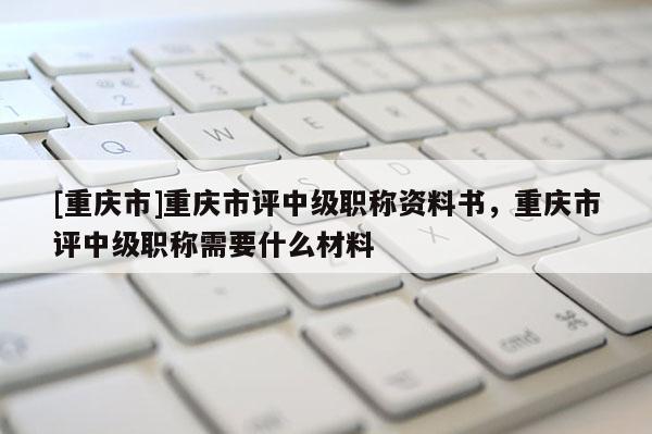 [重慶市]重慶市評(píng)中級(jí)職稱(chēng)資料書(shū)，重慶市評(píng)中級(jí)職稱(chēng)需要什么材料