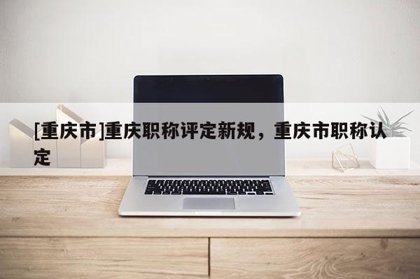 [重慶市]重慶職稱評(píng)定新規(guī)，重慶市職稱認(rèn)定
