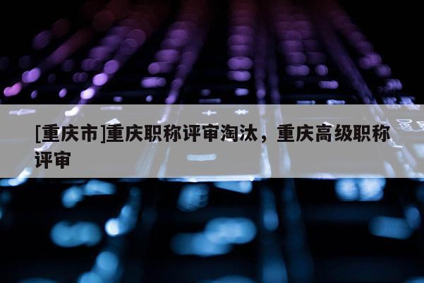 [重慶市]重慶職稱評審淘汰，重慶高級職稱評審