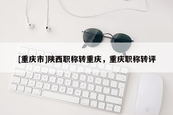 [重慶市]陜西職稱轉(zhuǎn)重慶，重慶職稱轉(zhuǎn)評(píng)