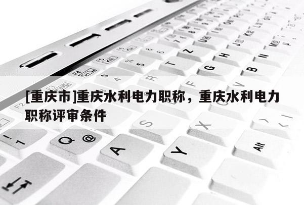 [重慶市]重慶水利電力職稱(chēng)，重慶水利電力職稱(chēng)評(píng)審條件
