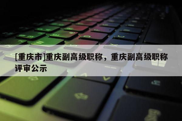 [重慶市]重慶副高級(jí)職稱，重慶副高級(jí)職稱評(píng)審公示