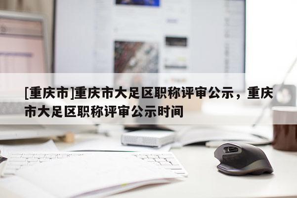 [重慶市]重慶市大足區(qū)職稱(chēng)評(píng)審公示，重慶市大足區(qū)職稱(chēng)評(píng)審公示時(shí)間