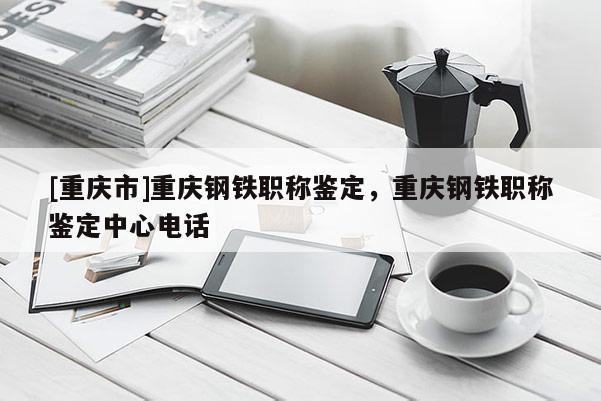 [重慶市]重慶鋼鐵職稱鑒定，重慶鋼鐵職稱鑒定中心電話