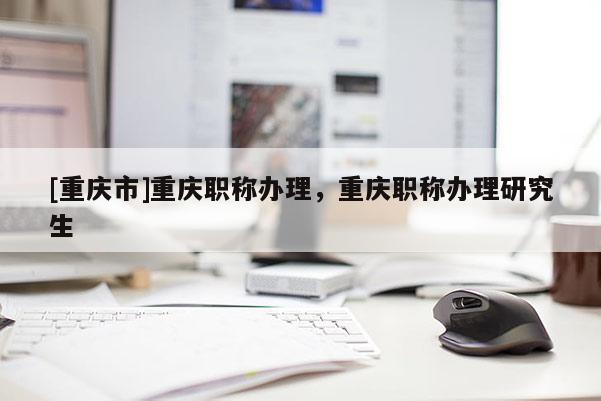 [重慶市]重慶職稱辦理，重慶職稱辦理研究生