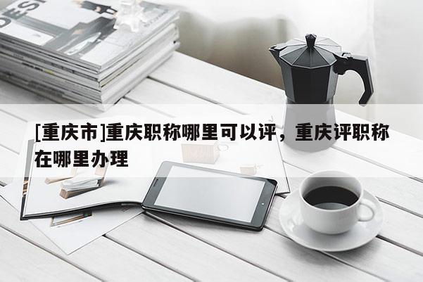 [重慶市]重慶職稱哪里可以評(píng)，重慶評(píng)職稱在哪里辦理