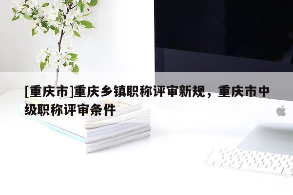 [重慶市]重慶鄉(xiāng)鎮(zhèn)職稱評審新規(guī)，重慶市中級職稱評審條件
