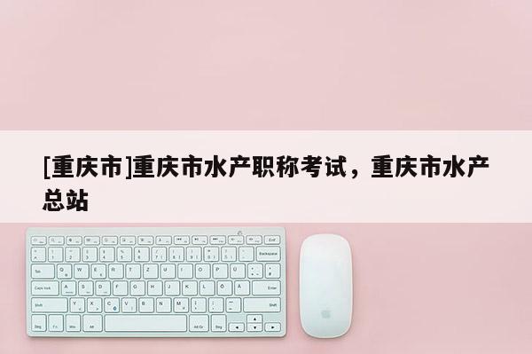 [重慶市]重慶市水產(chǎn)職稱考試，重慶市水產(chǎn)總站