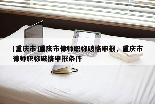[重慶市]重慶市律師職稱(chēng)破格申報(bào)，重慶市律師職稱(chēng)破格申報(bào)條件