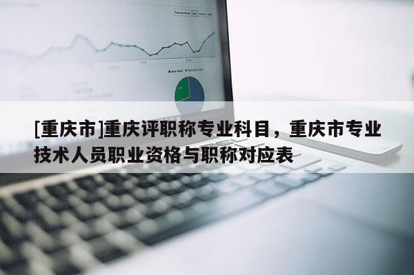 [重慶市]重慶評職稱專業(yè)科目，重慶市專業(yè)技術(shù)人員職業(yè)資格與職稱對應(yīng)表