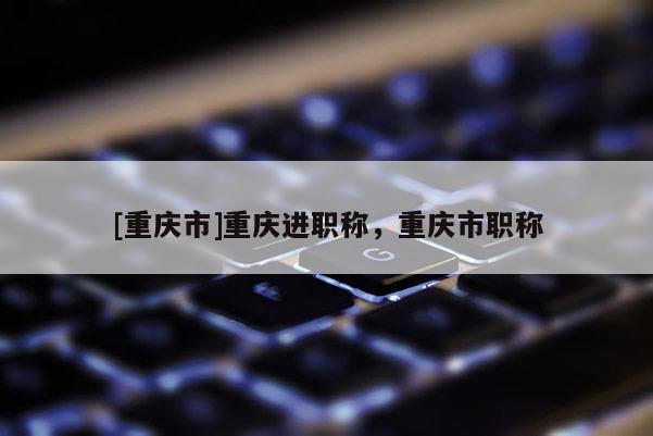 [重慶市]重慶進(jìn)職稱，重慶市職稱