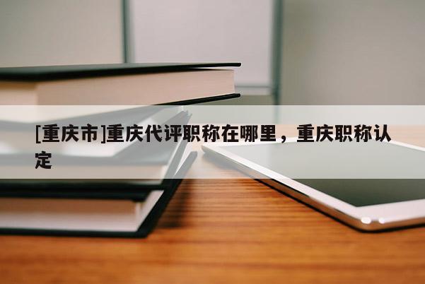 [重慶市]重慶代評(píng)職稱在哪里，重慶職稱認(rèn)定