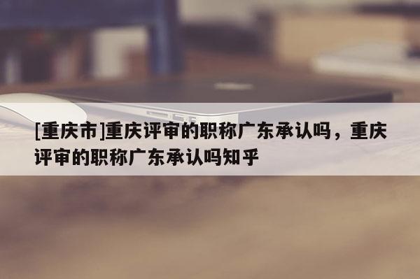 [重慶市]重慶評(píng)審的職稱廣東承認(rèn)嗎，重慶評(píng)審的職稱廣東承認(rèn)嗎知乎