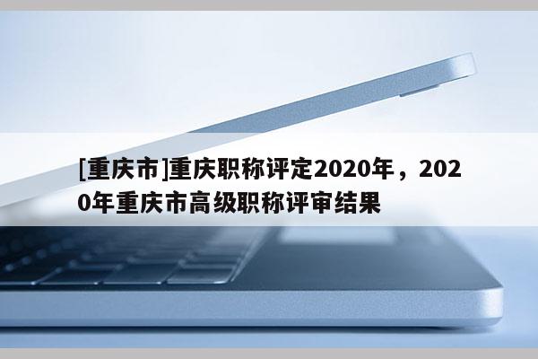 [重慶市]重慶職稱評定2020年，2020年重慶市高級職稱評審結(jié)果