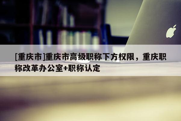[重慶市]重慶市高級職稱下方權(quán)限，重慶職稱改革辦公室+職稱認(rèn)定