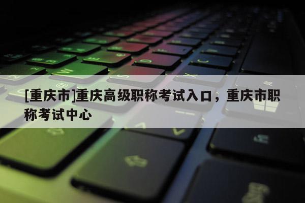 [重慶市]重慶高級(jí)職稱考試入口，重慶市職稱考試中心