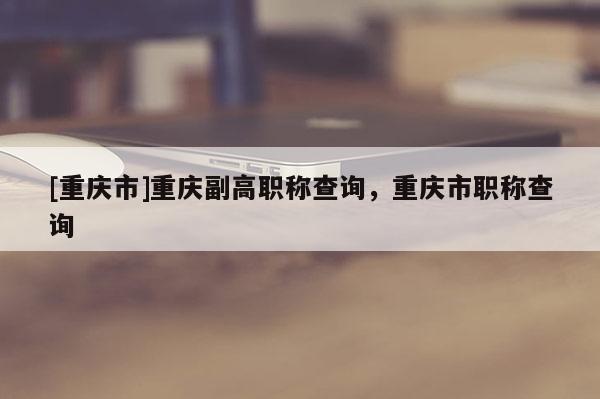[重慶市]重慶副高職稱查詢，重慶市職稱查詢