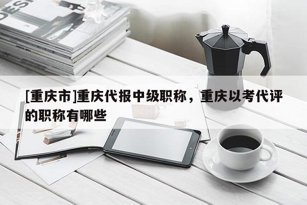 [重慶市]重慶代報(bào)中級(jí)職稱(chēng)，重慶以考代評(píng)的職稱(chēng)有哪些