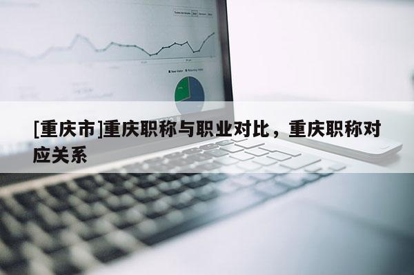 [重慶市]重慶職稱與職業(yè)對比，重慶職稱對應(yīng)關(guān)系
