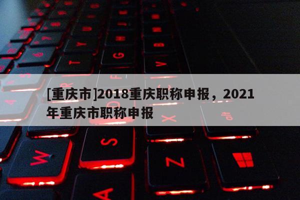 [重慶市]2018重慶職稱(chēng)申報(bào)，2021年重慶市職稱(chēng)申報(bào)