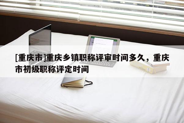 [重慶市]重慶鄉(xiāng)鎮(zhèn)職稱評審時間多久，重慶市初級職稱評定時間