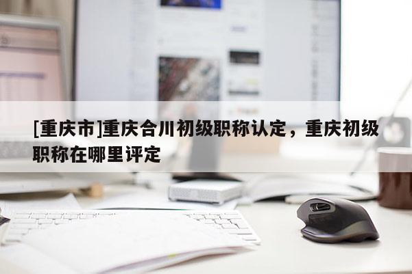 [重慶市]重慶合川初級職稱認定，重慶初級職稱在哪里評定