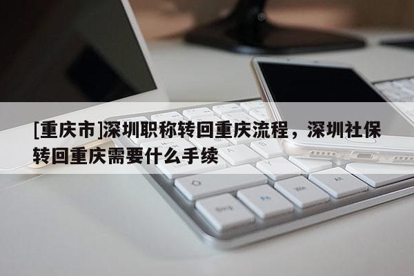 [重慶市]深圳職稱轉(zhuǎn)回重慶流程，深圳社保轉(zhuǎn)回重慶需要什么手續(xù)
