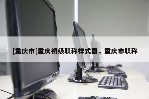 [重慶市]重慶初級職稱樣式圖，重慶市職稱