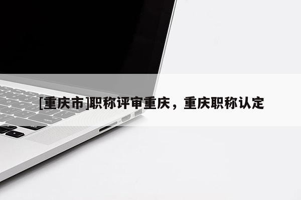 [重慶市]職稱評審重慶，重慶職稱認(rèn)定