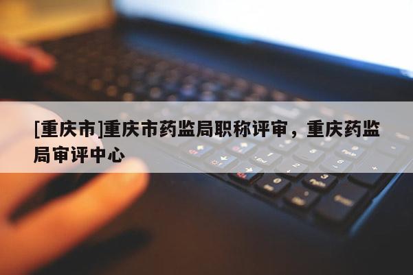 [重慶市]重慶市藥監(jiān)局職稱評審，重慶藥監(jiān)局審評中心