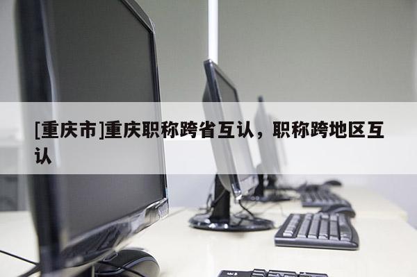 [重慶市]重慶職稱跨省互認(rèn)，職稱跨地區(qū)互認(rèn)