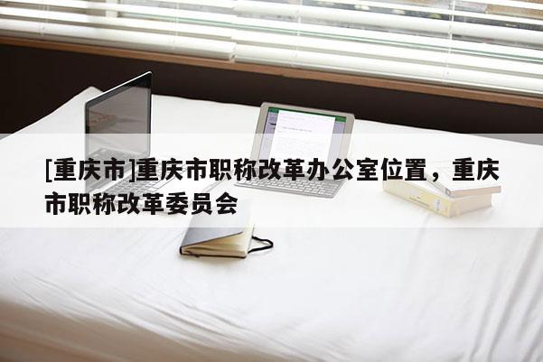 [重慶市]重慶市職稱改革辦公室位置，重慶市職稱改革委員會