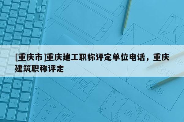 [重慶市]重慶建工職稱評定單位電話，重慶建筑職稱評定