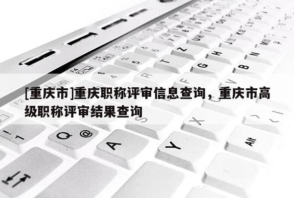 [重慶市]重慶職稱評審信息查詢，重慶市高級職稱評審結(jié)果查詢