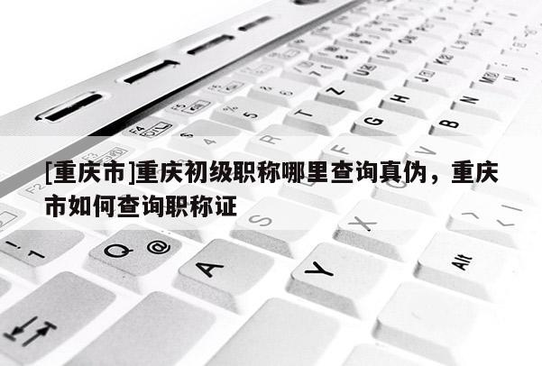 [重慶市]重慶初級(jí)職稱哪里查詢真?zhèn)?，重慶市如何查詢職稱證
