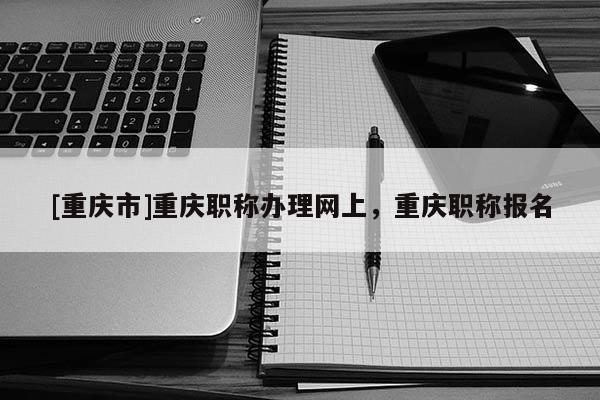 [重慶市]重慶職稱辦理網(wǎng)上，重慶職稱報(bào)名