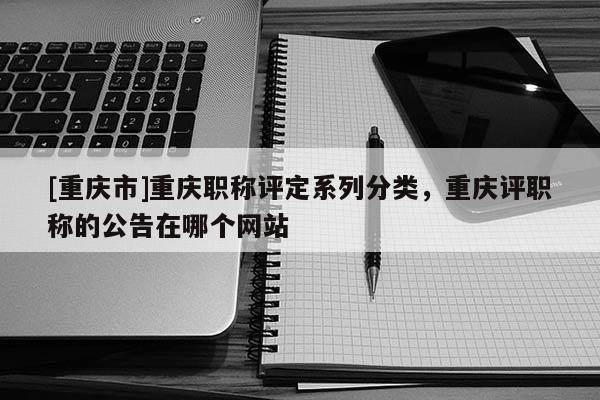 [重慶市]重慶職稱評(píng)定系列分類，重慶評(píng)職稱的公告在哪個(gè)網(wǎng)站