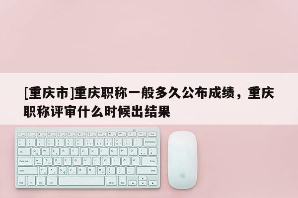 [重慶市]重慶職稱一般多久公布成績，重慶職稱評審什么時候出結(jié)果