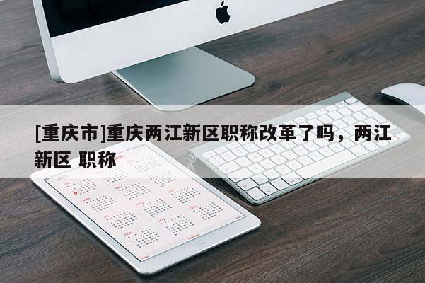 [重慶市]重慶兩江新區(qū)職稱改革了嗎，兩江新區(qū) 職稱