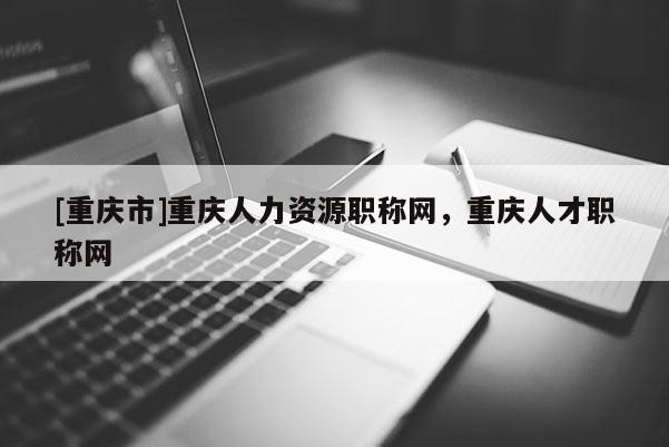 [重慶市]重慶人力資源職稱網(wǎng)，重慶人才職稱網(wǎng)