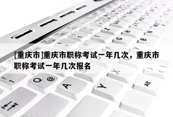 [重慶市]重慶市職稱考試一年幾次，重慶市職稱考試一年幾次報(bào)名